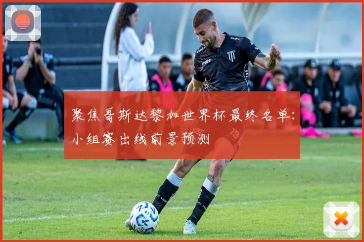 聚焦哥斯达黎加世界杯最终名单：小组赛出线前景预测