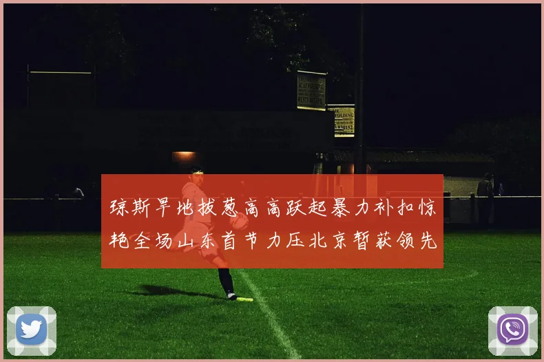 琼斯旱地拔葱高高跃起暴力补扣惊艳全场山东首节力压北京暂获领先
