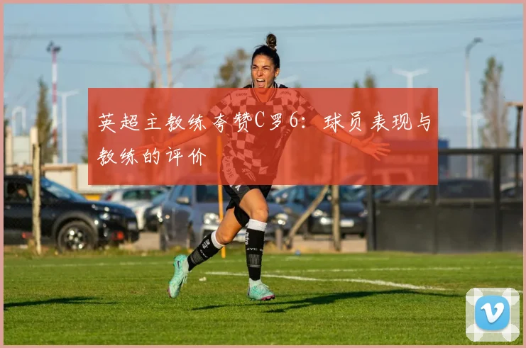 英超主教练夸赞C罗6：球员表现与教练的评价